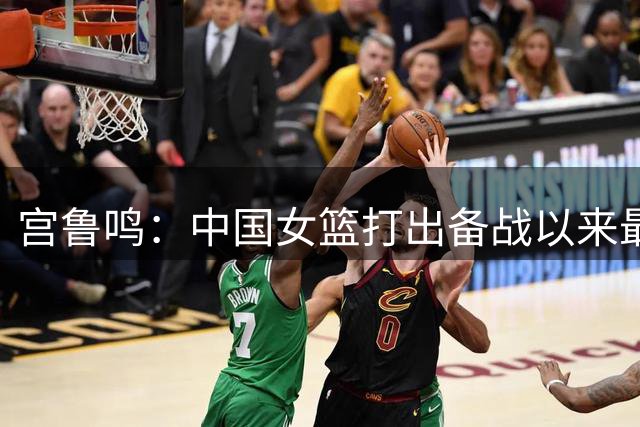 宫鲁鸣：中国女篮打出备战以来最好一场比赛