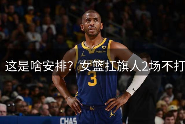这是啥安排？女篮扛旗人2场不打，球迷：留在板凳做思想工作吗？