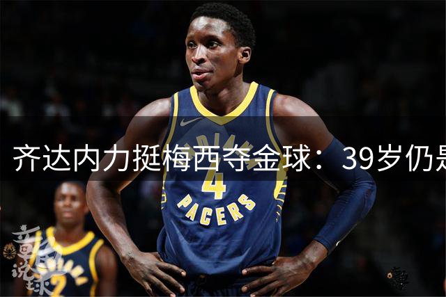齐达内力挺梅西夺金球：39岁仍是世界顶级 质疑GOAT者不懂足球